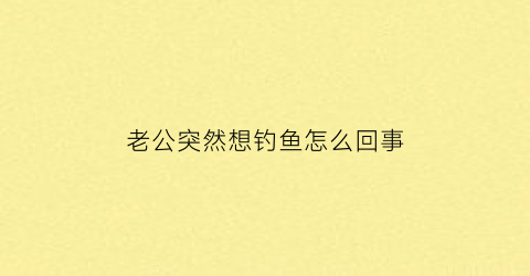 老公突然想钓鱼怎么回事(老公喜欢钓鱼我很烦)