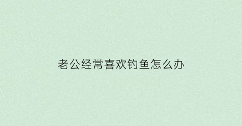 老公经常喜欢钓鱼怎么办(老公老是喜欢钓鱼怎么办)