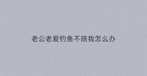 老公老爱钓鱼不陪我怎么办(老公天天钓鱼管不住怎么办)