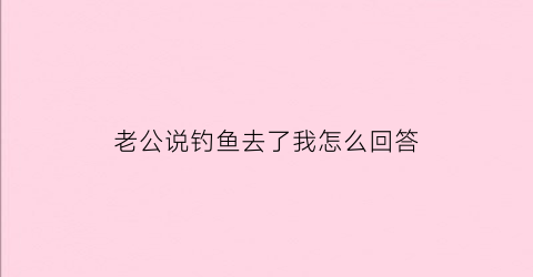 “老公说钓鱼去了我怎么回答(老公说钓鱼去了我怎么回答呢)