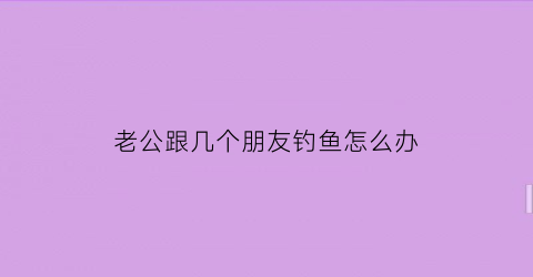 “老公跟几个朋友钓鱼怎么办(老公跟几个朋友钓鱼怎么办呢)