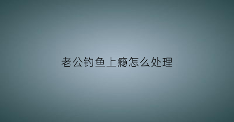 老公钓鱼上瘾怎么处理(老公钓鱼成瘾怎么办)