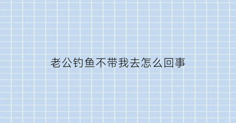 “老公钓鱼不带我去怎么回事(老公钓鱼不带我去怎么回事呀)