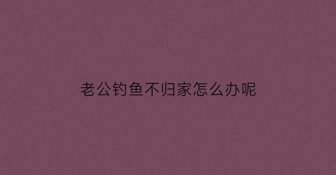 老公钓鱼不归家怎么办呢(老公钓鱼不归家怎么办呢视频)