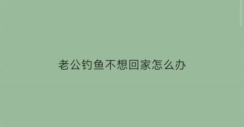 “老公钓鱼不想回家怎么办(老公钓鱼不顾家我该离婚吗)