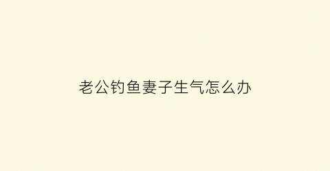 老公钓鱼妻子生气怎么办(老公钓鱼钓通宵该生气吗)