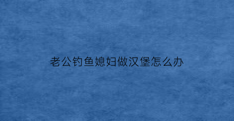老公钓鱼媳妇做汉堡怎么办(老公钓鱼有瘾不顾家怎么办)