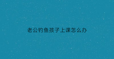 老公钓鱼孩子上课怎么办(老公钓鱼上瘾不顾家)