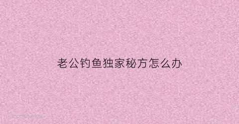 老公钓鱼独家秘方怎么办