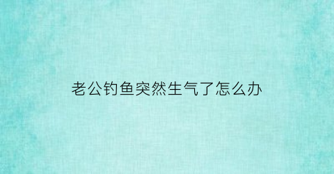 “老公钓鱼突然生气了怎么办(老公钓鱼突然生气了怎么办呢)