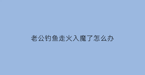 老公钓鱼走火入魔了怎么办(老公钓鱼走火入魔了怎么办啊)