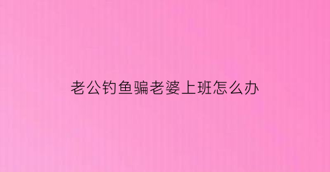 老公钓鱼骗老婆上班怎么办(老公老是去钓鱼怎么办)