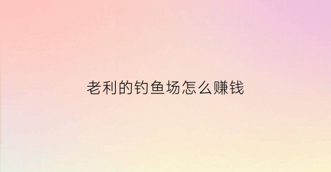 老利的钓鱼场怎么赚钱(钓鱼渔场利润来源)