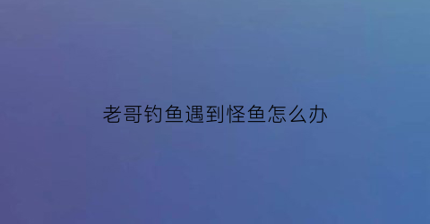 老哥钓鱼遇到怪鱼怎么办(遇到钓鱼的怎么办)