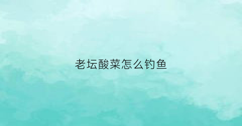 老坛酸菜怎么钓鱼(老坛酸菜鱼怎么做好吃)