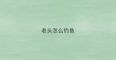 老头怎么钓鱼(老头钓鱼图)