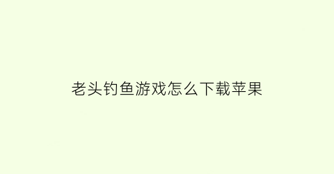 老头钓鱼游戏怎么下载苹果(老头钓鱼表情包)