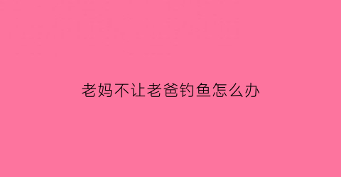 “老妈不让老爸钓鱼怎么办(妈妈不让养鱼怎么办)