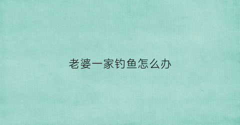老婆一家钓鱼怎么办(老婆一家打牌)
