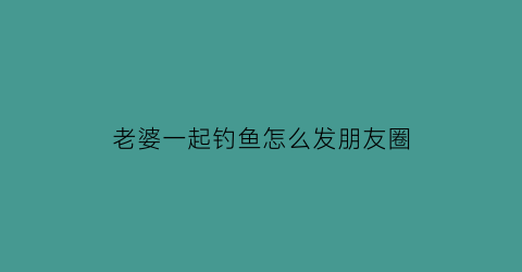 老婆一起钓鱼怎么发朋友圈(老婆一起钓鱼怎么发朋友圈文案)