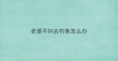 老婆不叫去钓鱼怎么办(老婆不让出去钓鱼)
