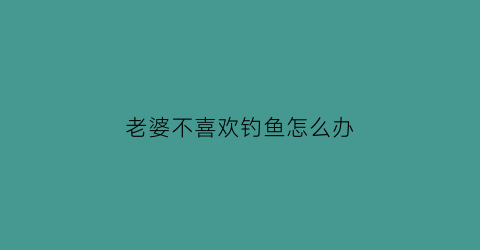 “老婆不喜欢钓鱼怎么办(我老婆不让我去钓鱼怎么办)