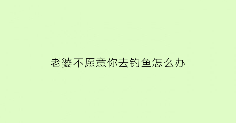 老婆不愿意你去钓鱼怎么办(老婆不愿意你去钓鱼怎么办呀)