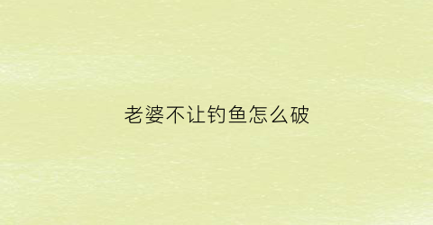 老婆不让钓鱼怎么破(老婆不让老公去钓鱼犯法吗)