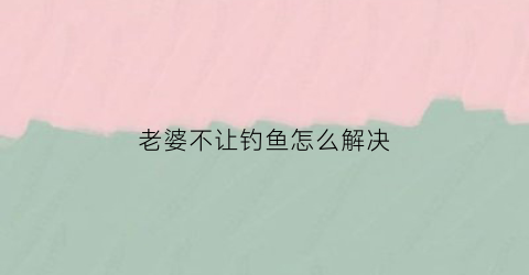 老婆不让钓鱼怎么解决(老婆不让老公去钓鱼犯法吗)