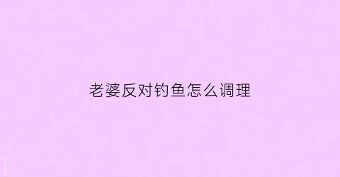 老婆反对钓鱼怎么调理(老婆反对钓鱼怎么调理她)