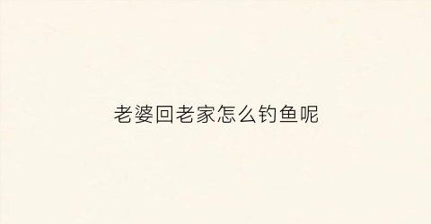 老婆回老家怎么钓鱼呢(老婆回家怎么说)