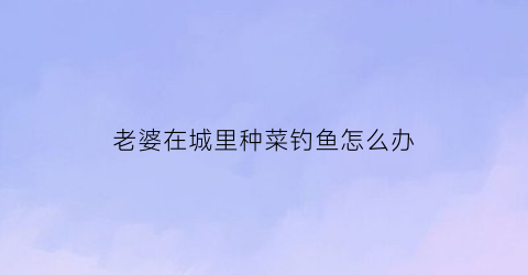 老婆在城里种菜钓鱼怎么办(老婆在城里种菜钓鱼怎么办呢)