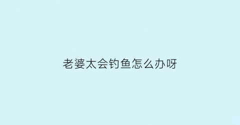 老婆太会钓鱼怎么办呀(老婆爱钓鱼)