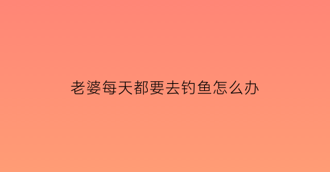 老婆每天都要去钓鱼怎么办(老婆每天都要去钓鱼怎么办呀)