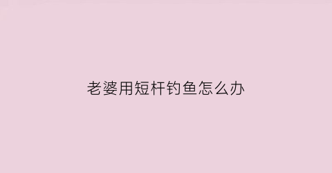 老婆用短杆钓鱼怎么办(老婆用短杆钓鱼怎么办视频)