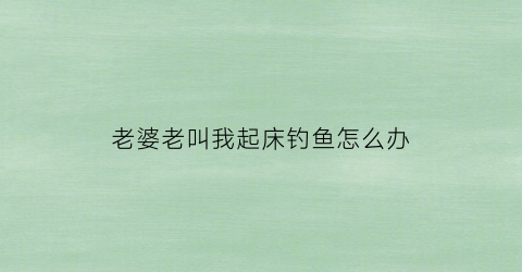 老婆老叫我起床钓鱼怎么办(媳妇老叫我起床咋办)