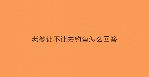老婆让不让去钓鱼怎么回答(钓鱼老婆不让钓打油诗)