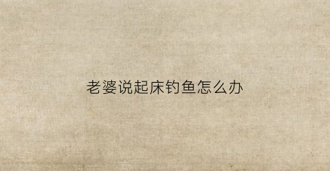 老婆说起床钓鱼怎么办(我老婆叫我起床怎么办)