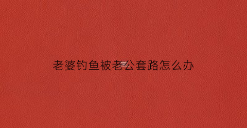 老婆钓鱼被老公套路怎么办(钓鱼老婆不开心)