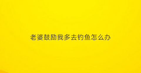 老婆鼓励我多去钓鱼怎么办(老婆不让我去钓鱼)