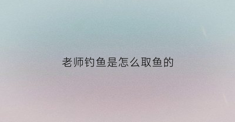 “老师钓鱼是怎么取鱼的(老师钓鱼是怎么取鱼的作文)