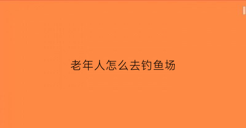 老年人怎么去钓鱼场(老年人怎么去钓鱼场玩)