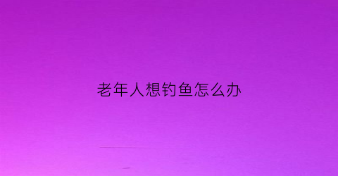 老年人想钓鱼怎么办(90岁老人钓鱼)