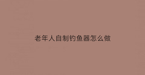 “老年人自制钓鱼器怎么做(老年人自制钓鱼器怎么做的)