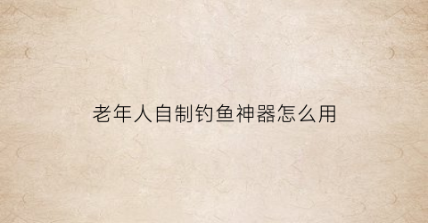 “老年人自制钓鱼神器怎么用(老年人自制钓鱼神器怎么用视频)