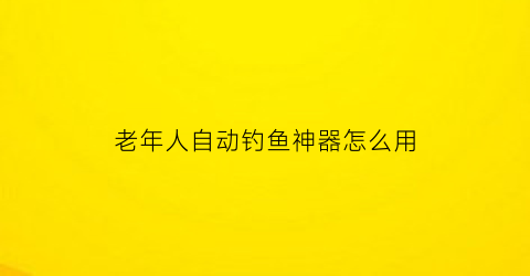 “老年人自动钓鱼神器怎么用(老年人钓鱼用什么漂)