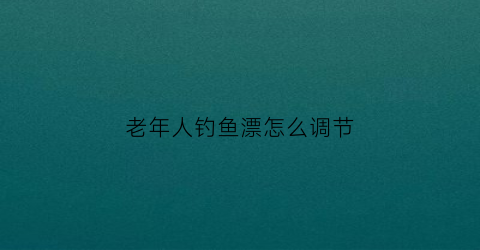 老年人钓鱼漂怎么调节(老年鱼漂怎么调灵)