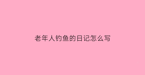 老年人钓鱼的日记怎么写(老人钓鱼照片)