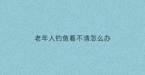 老年人钓鱼看不清怎么办(老年人钓鱼的好处)