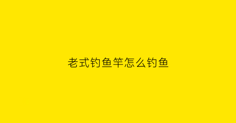 老式钓鱼竿怎么钓鱼(老款传统鱼竿)
